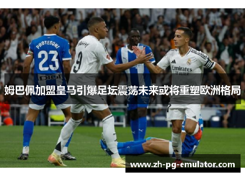 姆巴佩加盟皇马引爆足坛震荡未来或将重塑欧洲格局