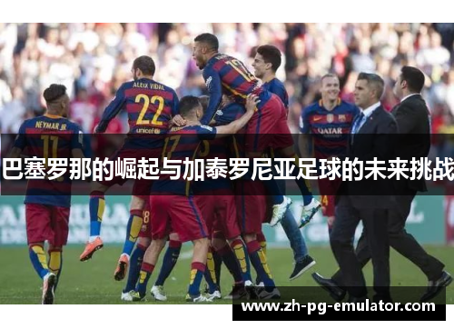 巴塞罗那的崛起与加泰罗尼亚足球的未来挑战 巴塞罗那的崛起与加泰罗尼亚足球的未来挑战