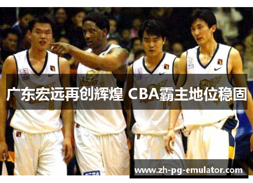 广东宏远再创辉煌 CBA霸主地位稳固 广东宏远再创辉煌 CBA霸主地位稳固