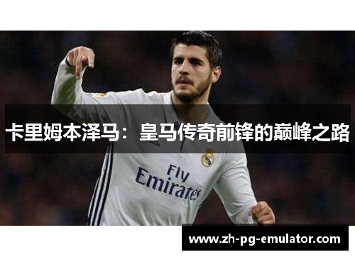卡里姆本泽马:皇马传奇前锋的巅峰之路 卡里姆本泽马:皇马传奇前锋的巅峰之路